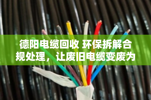 德阳电缆回收 环保拆解合规处理，让废旧电缆变废为宝的正确打开方式