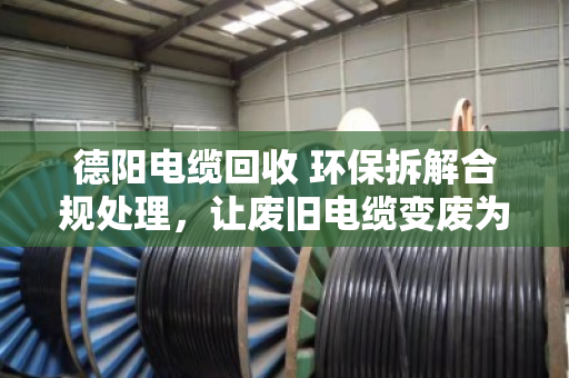 德阳电缆回收 环保拆解合规处理，让废旧电缆变废为宝的正确打开方式