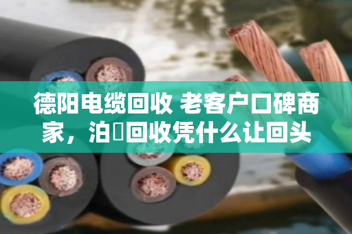 德阳电缆回收 老客户口碑商家，泊祎回收凭什么让回头客主动转介绍？
