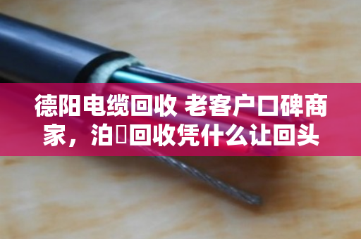 德阳电缆回收 老客户口碑商家，泊祎回收凭什么让回头客主动转介绍？