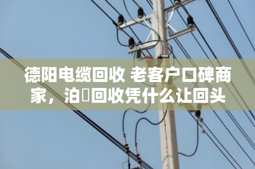 德阳电缆回收 老客户口碑商家，泊祎回收凭什么让回头客主动转介绍？