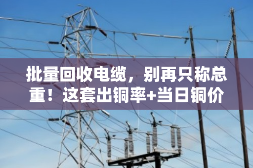 批量回收电缆，别再只称总重！这套出铜率+当日铜价完整公式，帮你算出真实价值