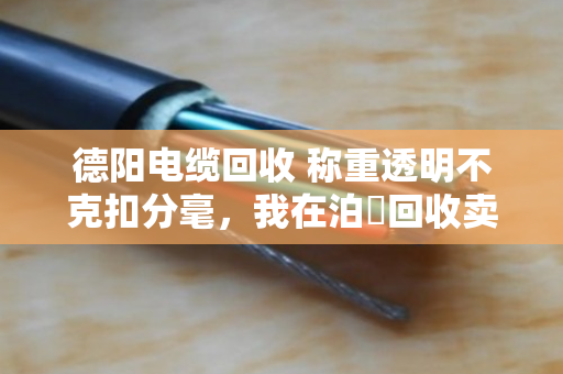 德阳电缆回收 称重透明不克扣分毫，我在泊祎回收卖废电缆的真实经历