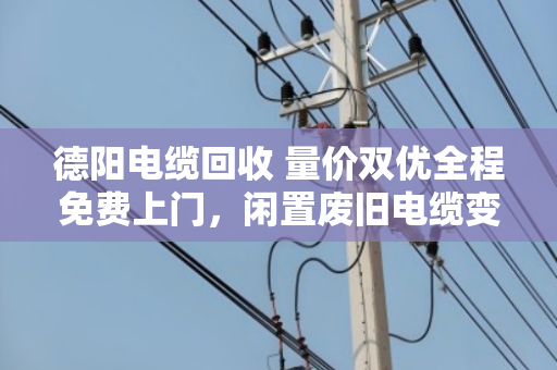 德阳电缆回收 量价双优全程免费上门，闲置废旧电缆变现金