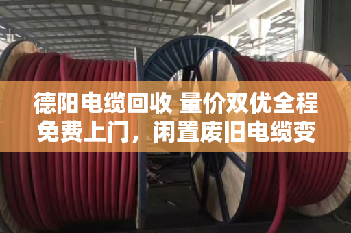 德阳电缆回收 量价双优全程免费上门，闲置废旧电缆变现金