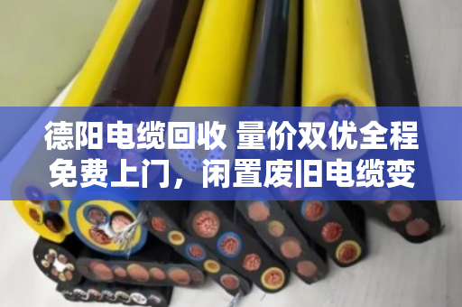 德阳电缆回收 量价双优全程免费上门，闲置废旧电缆变现金