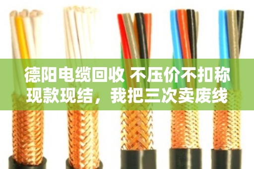 德阳电缆回收 不压价不扣称现款现结，我把三次卖废线的经历说透了