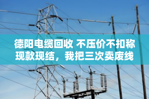 德阳电缆回收 不压价不扣称现款现结，我把三次卖废线的经历说透了