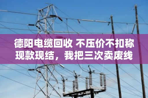 德阳电缆回收 不压价不扣称现款现结，我把三次卖废线的经历说透了