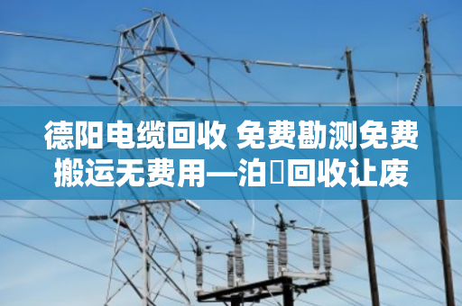 德阳电缆回收 免费勘测免费搬运无费用—泊祎回收让废旧电缆变现金