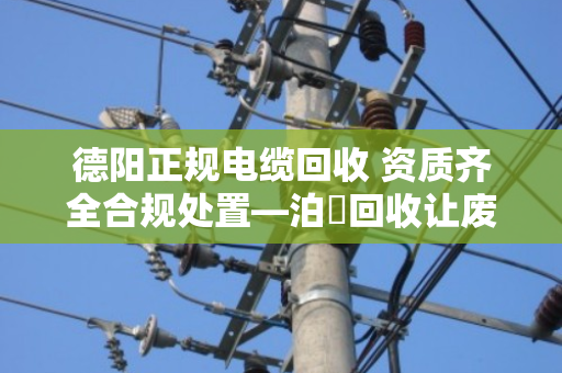 德阳正规电缆回收 资质齐全合规处置—泊祎回收让废旧电缆变废为宝