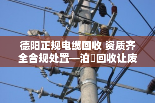 德阳正规电缆回收 资质齐全合规处置—泊祎回收让废旧电缆变废为宝