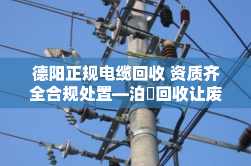 德阳正规电缆回收 资质齐全合规处置—泊祎回收让废旧电缆变废为宝