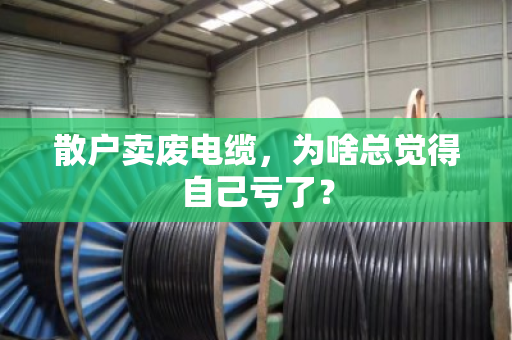 散户卖废电缆，为啥总觉得自己亏了？