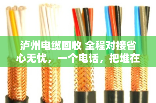 泸州电缆回收 全程对接省心无忧，一个电话，把堆在仓库的麻烦变成到手的钱