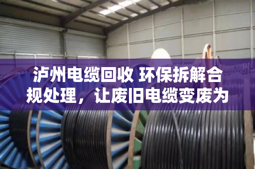 泸州电缆回收 环保拆解合规处理，让废旧电缆变废为宝，守住长江上游的绿水青山