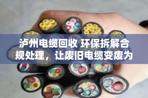 泸州电缆回收 环保拆解合规处理，让废旧电缆变废为宝，守住长江上游的绿水青山
