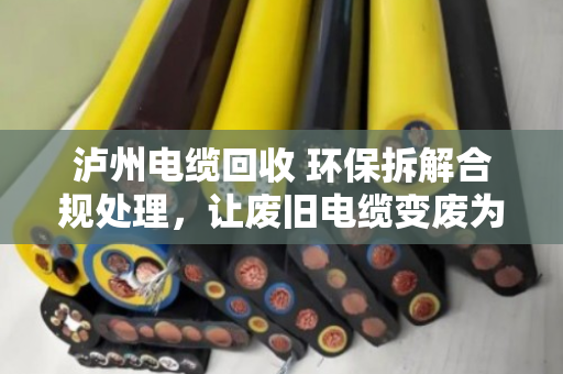 泸州电缆回收 环保拆解合规处理，让废旧电缆变废为宝，守住长江上游的绿水青山
