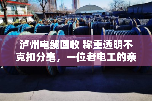 泸州电缆回收 称重透明不克扣分毫，一位老电工的亲身经历与行业观察