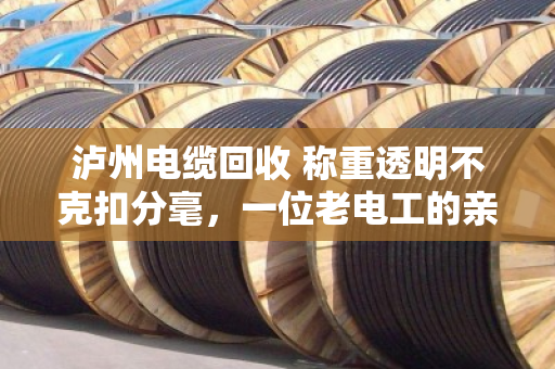 泸州电缆回收 称重透明不克扣分毫，一位老电工的亲身经历与行业观察