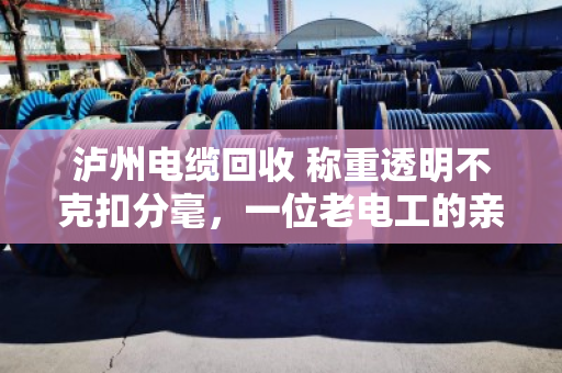 泸州电缆回收 称重透明不克扣分毫，一位老电工的亲身经历与行业观察