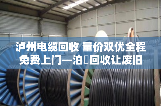 泸州电缆回收 量价双优全程免费上门—泊祎回收让废旧电缆变废为宝