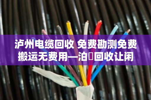 泸州电缆回收 免费勘测免费搬运无费用—泊祎回收让闲置电缆变现金