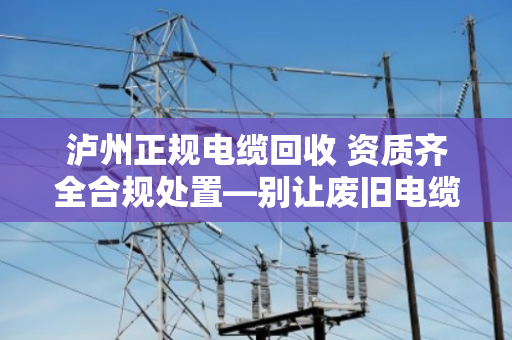 泸州正规电缆回收 资质齐全合规处置—别让废旧电缆变成定时炸弹 泸州正规电缆回收 资质齐全合规处置—别让废旧电缆变成定时炸弹