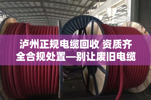 泸州正规电缆回收 资质齐全合规处置—别让废旧电缆变成定时炸弹 泸州正规电缆回收 资质齐全合规处置—别让废旧电缆变成定时炸弹