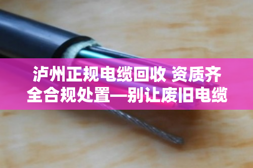 泸州正规电缆回收 资质齐全合规处置—别让废旧电缆变成定时炸弹