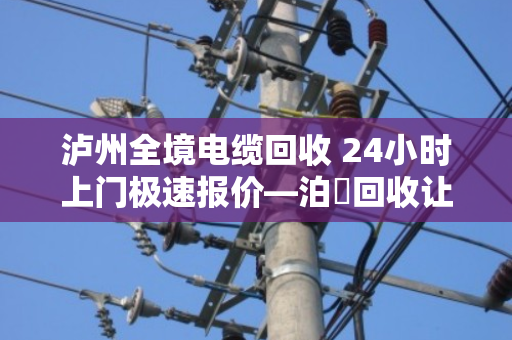 泸州全境电缆回收 24小时上门极速报价—泊祎回收让废旧电缆变活钱 泸州全境电缆回收 24小时上门极速报价—泊祎回收让废旧电缆变活钱