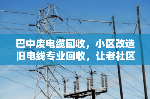 巴中废电缆回收，小区改造旧电线专业回收，让老社区焕新颜