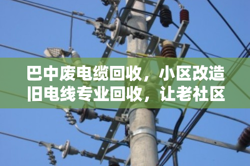 巴中废电缆回收，小区改造旧电线专业回收，让老社区焕新颜