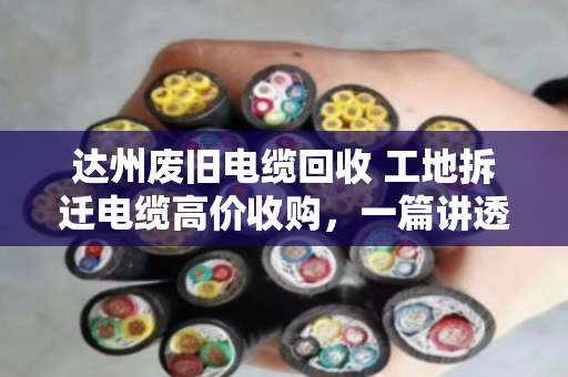 达州废旧电缆回收 工地拆迁电缆高价收购,一篇讲透你手里那堆废铜烂铁到底值多少钱 达州废旧电缆回收 工地拆迁电缆高价收购,一篇讲透你手里那堆废铜烂铁到底值多少钱