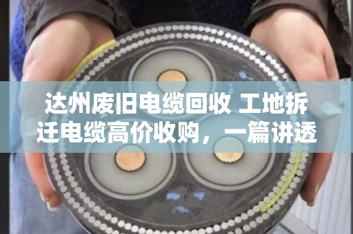 达州废旧电缆回收 工地拆迁电缆高价收购,一篇讲透你手里那堆废铜烂铁到底值多少钱 达州废旧电缆回收 工地拆迁电缆高价收购,一篇讲透你手里那堆废铜烂铁到底值多少钱