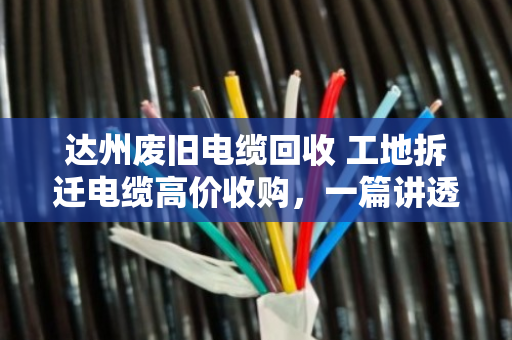 达州废旧电缆回收 工地拆迁电缆高价收购,一篇讲透你手里那堆废铜烂铁到底值多少钱 达州废旧电缆回收 工地拆迁电缆高价收购,一篇讲透你手里那堆废铜烂铁到底值多少钱