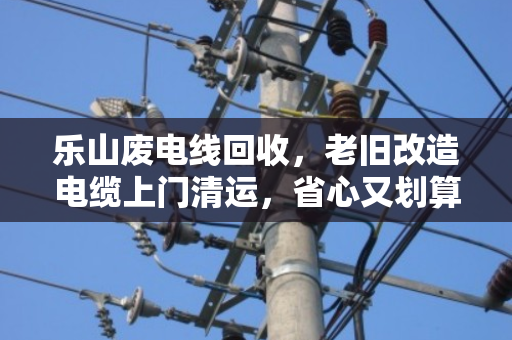 乐山废电线回收,老旧改造电缆上门清运,省心又划算 乐山废电线回收,老旧改造电缆上门清运,省心又划算