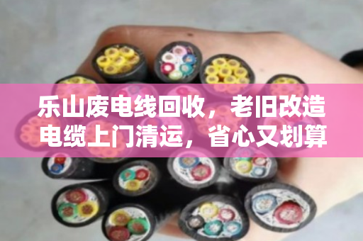 乐山废电线回收,老旧改造电缆上门清运,省心又划算 乐山废电线回收,老旧改造电缆上门清运,省心又划算
