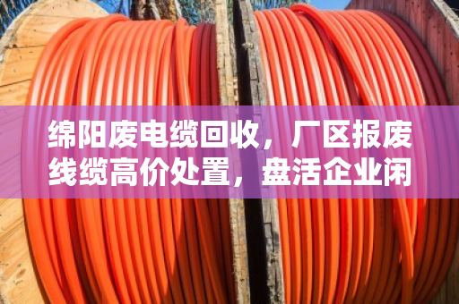 绵阳废电缆回收，厂区报废线缆高价处置，盘活企业闲置资产