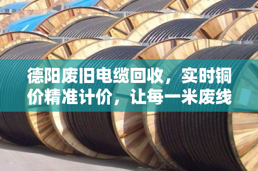 德阳废旧电缆回收，实时铜价精准计价，让每一米废线都卖出明白价