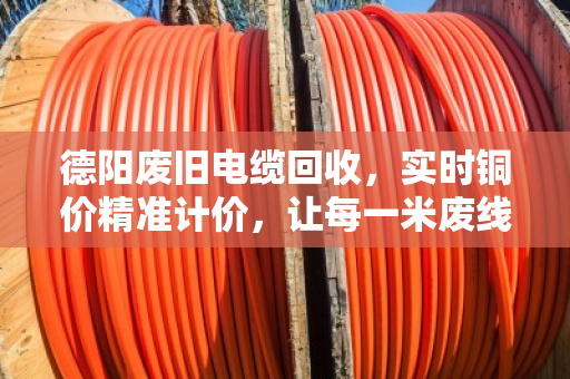 德阳废旧电缆回收，实时铜价精准计价，让每一米废线都卖出明白价