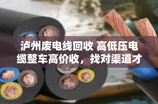 泸州废电线回收 高低压电缆整车高价收，找对渠道才能多卖钱