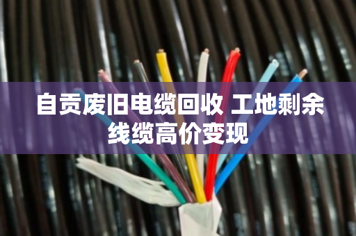 自贡废旧电缆回收 工地剩余线缆高价变现 自贡废旧电缆回收 工地剩余线缆高价变现