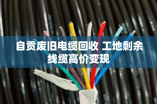自贡废旧电缆回收 工地剩余线缆高价变现 自贡废旧电缆回收 工地剩余线缆高价变现