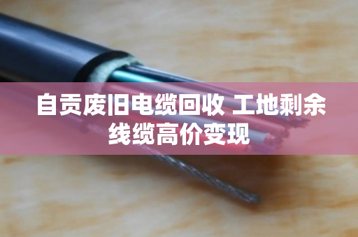 自贡废旧电缆回收 工地剩余线缆高价变现 自贡废旧电缆回收 工地剩余线缆高价变现