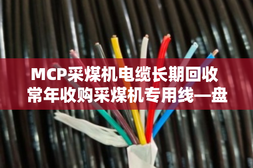 MCP采煤机电缆长期回收 常年收购采煤机专用线—盘活矿区闲置资产就找泊祎回收 MCP采煤机电缆长期回收 常年收购采煤机专用线—盘活矿区闲置资产就找泊祎回收