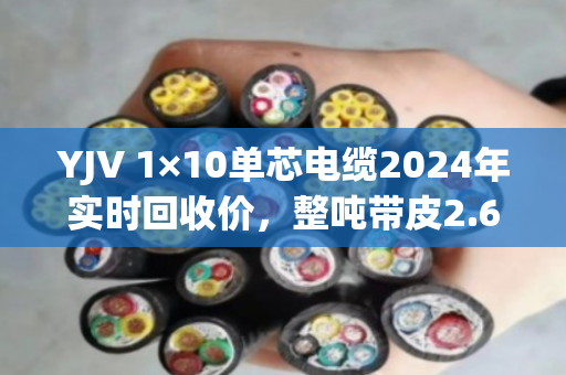 YJV 1×10单芯电缆2024年实时回收价,整吨带皮2.6万-3万,剥皮纯铜5.8万-6.2万 YJV 1×10单芯电缆2024年实时回收价,整吨带皮2.6万-3万,剥皮纯铜5.8万-6.2万