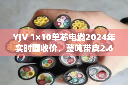 YJV 1×10单芯电缆2024年实时回收价，整吨带皮2.6万-3万，剥皮纯铜5.8万-6.2万