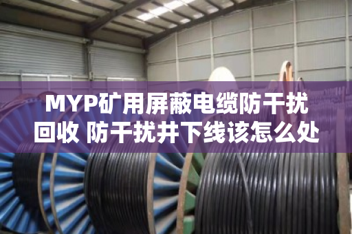 MYP矿用屏蔽电缆防干扰回收 防干扰井下线该怎么处理 MYP矿用屏蔽电缆防干扰回收 防干扰井下线该怎么处理