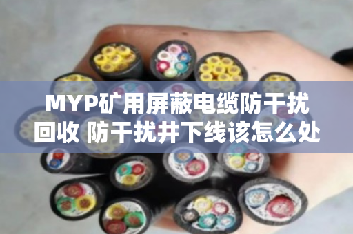 MYP矿用屏蔽电缆防干扰回收 防干扰井下线该怎么处理 MYP矿用屏蔽电缆防干扰回收 防干扰井下线该怎么处理